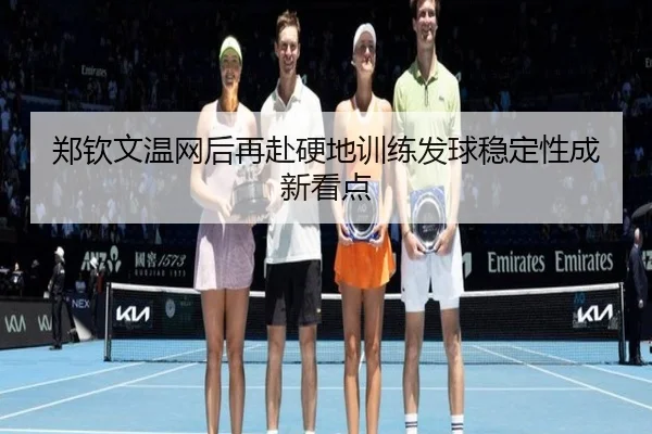 郑钦文温网后再赴硬地训练发球稳定性成新看点