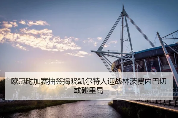 欧冠附加赛抽签揭晓凯尔特人迎战林茨费内巴切或碰里昂